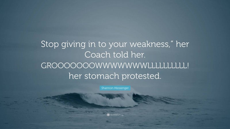 Shannon Messenger Quote: “Stop giving in to your weakness,” her Coach told her. GROOOOOOOWWWWWWWLLLLLLLLLL! her stomach protested.”