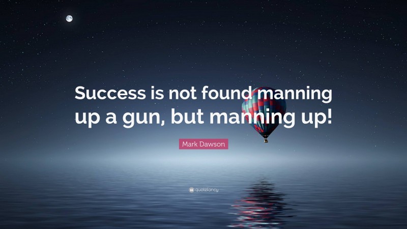 Mark Dawson Quote: “Success is not found manning up a gun, but manning up!”