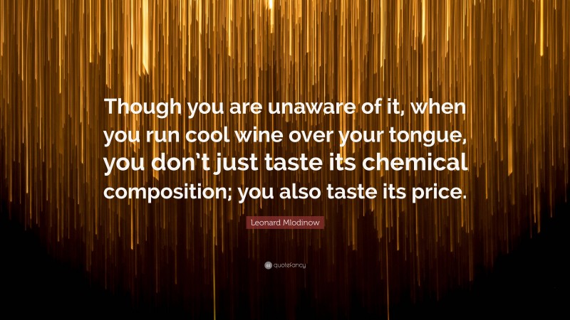 Leonard Mlodinow Quote: “Though you are unaware of it, when you run cool wine over your tongue, you don’t just taste its chemical composition; you also taste its price.”