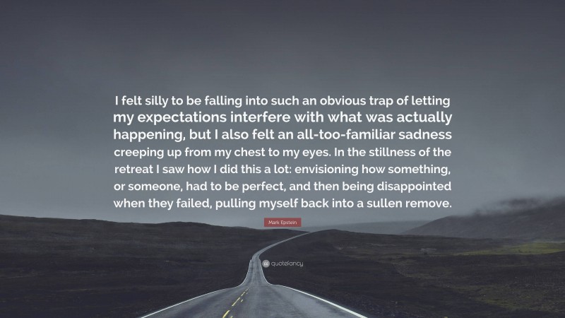 Mark Epstein Quote: “I felt silly to be falling into such an obvious trap of letting my expectations interfere with what was actually happening, but I also felt an all-too-familiar sadness creeping up from my chest to my eyes. In the stillness of the retreat I saw how I did this a lot: envisioning how something, or someone, had to be perfect, and then being disappointed when they failed, pulling myself back into a sullen remove.”