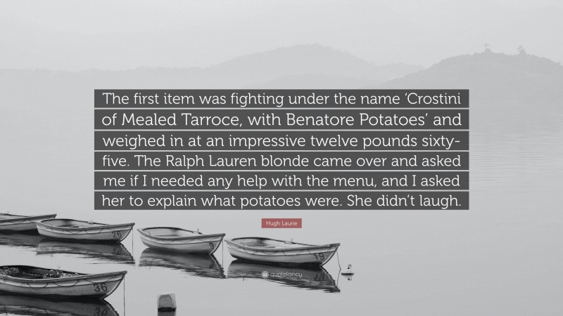 Hugh Laurie Quote: “The first item was fighting under the name ‘Crostini of Mealed Tarroce, with Benatore Potatoes’ and weighed in at an impressive twelve pounds sixty-five. The Ralph Lauren blonde came over and asked me if I needed any help with the menu, and I asked her to explain what potatoes were. She didn’t laugh.”