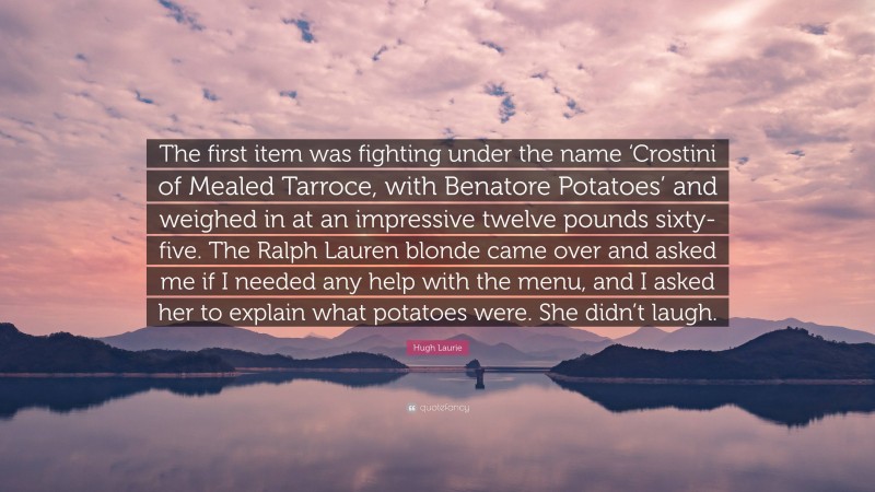 Hugh Laurie Quote: “The first item was fighting under the name ‘Crostini of Mealed Tarroce, with Benatore Potatoes’ and weighed in at an impressive twelve pounds sixty-five. The Ralph Lauren blonde came over and asked me if I needed any help with the menu, and I asked her to explain what potatoes were. She didn’t laugh.”