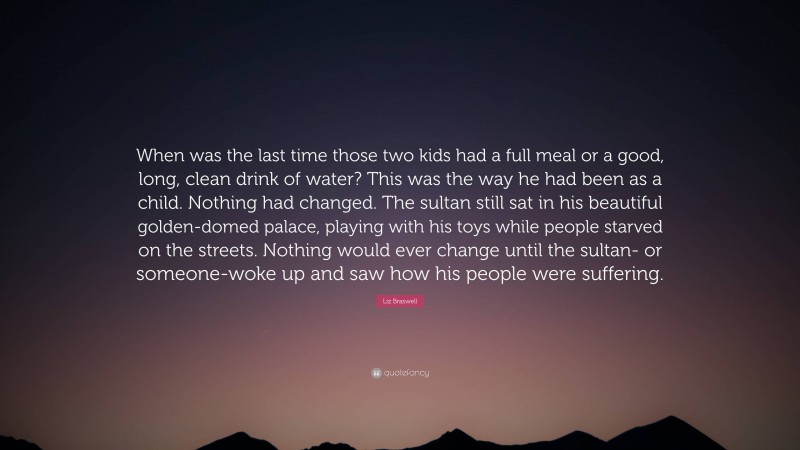 Liz Braswell Quote: “When was the last time those two kids had a full meal or a good, long, clean drink of water? This was the way he had been as a child. Nothing had changed. The sultan still sat in his beautiful golden-domed palace, playing with his toys while people starved on the streets. Nothing would ever change until the sultan- or someone-woke up and saw how his people were suffering.”