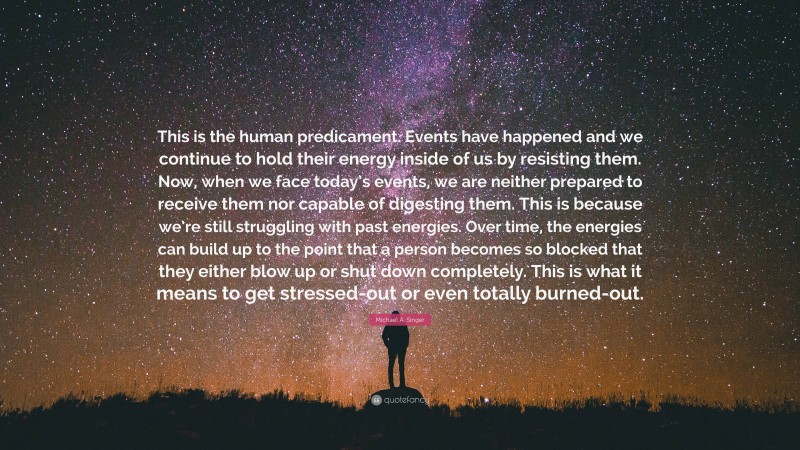 Michael A. Singer Quote: “This is the human predicament. Events have happened and we continue to hold their energy inside of us by resisting them. Now, when we face today’s events, we are neither prepared to receive them nor capable of digesting them. This is because we’re still struggling with past energies. Over time, the energies can build up to the point that a person becomes so blocked that they either blow up or shut down completely. This is what it means to get stressed-out or even totally burned-out.”