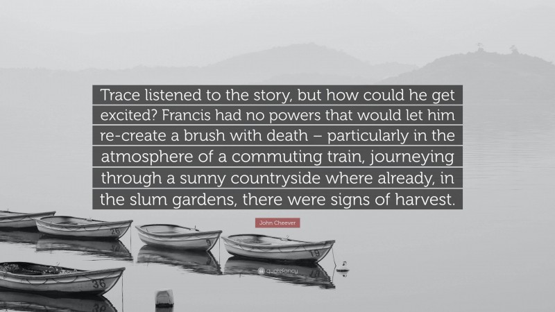 John Cheever Quote: “Trace listened to the story, but how could he get excited? Francis had no powers that would let him re-create a brush with death – particularly in the atmosphere of a commuting train, journeying through a sunny countryside where already, in the slum gardens, there were signs of harvest.”