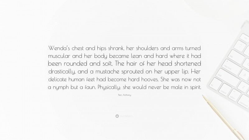 Piers Anthony Quote: “Wenda’s chest and hips shrank, her shoulders and arms turned muscular and her body became lean and hard where it had been rounded and soft. The hair of her head shortened drastically, and a mustache sprouted on her upper lip. Her delicate human feet had become hard hooves. She was now not a nymph but a faun. Physically; she would never be male in spirit.”