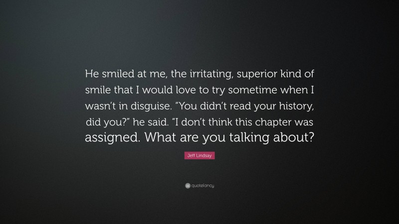 Jeff Lindsay Quote: “He smiled at me, the irritating, superior kind of smile that I would love to try sometime when I wasn’t in disguise. “You didn’t read your history, did you?” he said. “I don’t think this chapter was assigned. What are you talking about?”