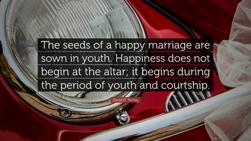 David O. McKay Quote: “The seeds of a happy marriage are sown in youth. Happiness does not begin at the altar; it begins during the period of youth and courtship.”