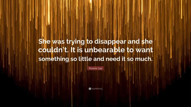 Roxane Gay Quote: “She was trying to disappear and she couldn’t. It is unbearable to want something so little and need it so much.”