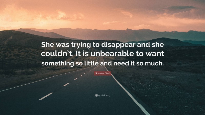 Roxane Gay Quote: “She was trying to disappear and she couldn’t. It is unbearable to want something so little and need it so much.”