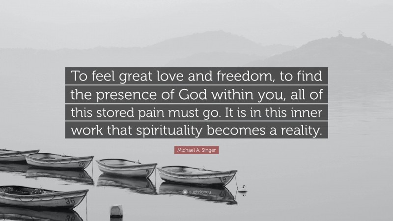 Michael A. Singer Quote: “To feel great love and freedom, to find the presence of God within you, all of this stored pain must go. It is in this inner work that spirituality becomes a reality.”