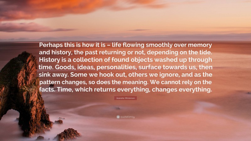 Jeanette Winterson Quote: “Perhaps this is how it is – life flowing smoothly over memory and history, the past returning or not, depending on the tide. History is a collection of found objects washed up through time. Goods, ideas, personalities, surface towards us, then sink away. Some we hook out, others we ignore, and as the pattern changes, so does the meaning. We cannot rely on the facts. Time, which returns everything, changes everything.”