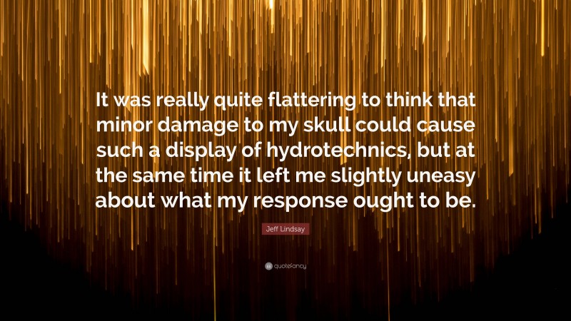 Jeff Lindsay Quote: “It was really quite flattering to think that minor damage to my skull could cause such a display of hydrotechnics, but at the same time it left me slightly uneasy about what my response ought to be.”