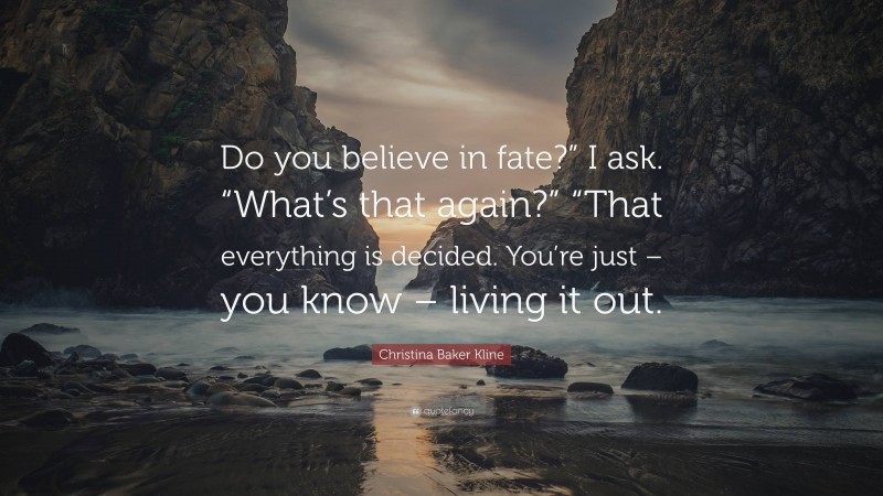 Christina Baker Kline Quote: “Do you believe in fate?” I ask. “What’s that again?” “That everything is decided. You’re just – you know – living it out.”