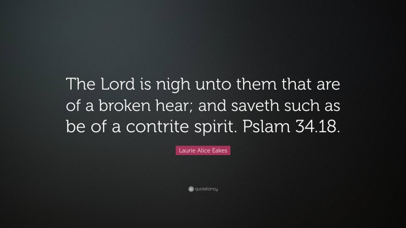 Laurie Alice Eakes Quote: “The Lord is nigh unto them that are of a broken hear; and saveth such as be of a contrite spirit. Pslam 34.18.”