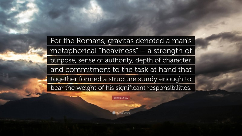 Brett McKay Quote: “For the Romans, gravitas denoted a man’s metaphorical “heaviness” – a strength of purpose, sense of authority, depth of character, and commitment to the task at hand that together formed a structure sturdy enough to bear the weight of his significant responsibilities.”