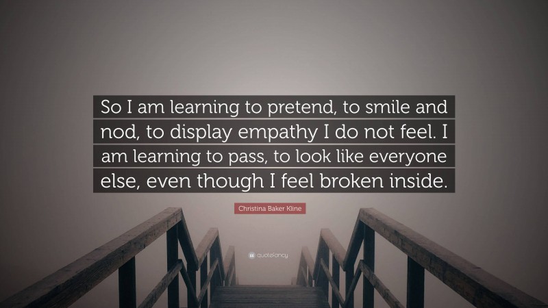 Christina Baker Kline Quote: “So I am learning to pretend, to smile and nod, to display empathy I do not feel. I am learning to pass, to look like everyone else, even though I feel broken inside.”
