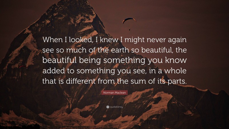 Norman Maclean Quote: “When I looked, I knew I might never again see so much of the earth so beautiful, the beautiful being something you know added to something you see, in a whole that is different from the sum of its parts.”