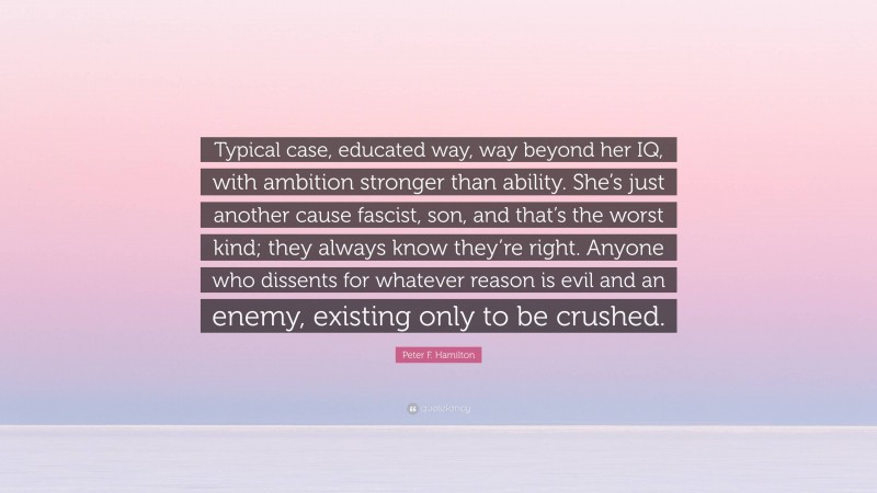 Peter F. Hamilton Quote: “Typical case, educated way, way beyond her IQ, with ambition stronger than ability. She’s just another cause fascist, son, and that’s the worst kind; they always know they’re right. Anyone who dissents for whatever reason is evil and an enemy, existing only to be crushed.”