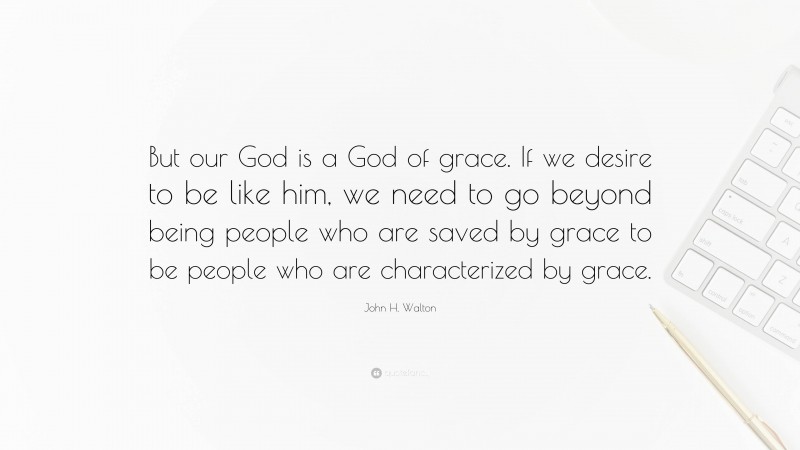 John H. Walton Quote: “But our God is a God of grace. If we desire to be like him, we need to go beyond being people who are saved by grace to be people who are characterized by grace.”