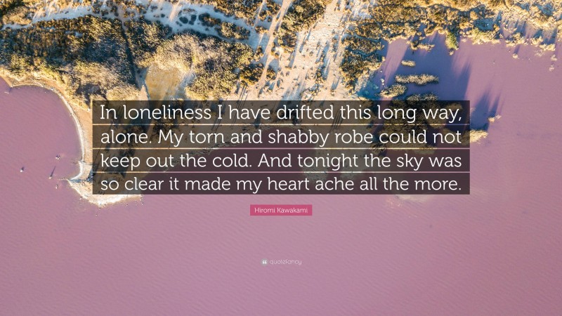 Hiromi Kawakami Quote: “In loneliness I have drifted this long way, alone. My torn and shabby robe could not keep out the cold. And tonight the sky was so clear it made my heart ache all the more.”