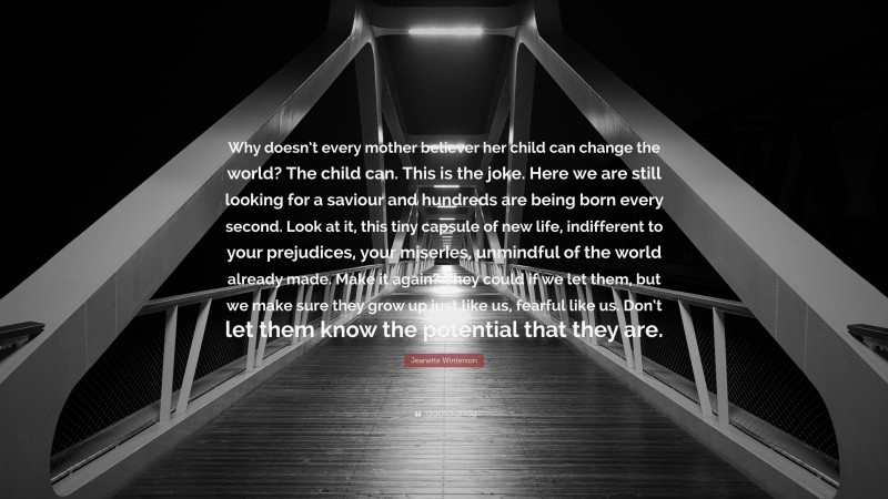 Jeanette Winterson Quote: “Why doesn’t every mother believer her child can change the world? The child can. This is the joke. Here we are still looking for a saviour and hundreds are being born every second. Look at it, this tiny capsule of new life, indifferent to your prejudices, your miseries, unmindful of the world already made. Make it again? They could if we let them, but we make sure they grow up just like us, fearful like us. Don’t let them know the potential that they are.”