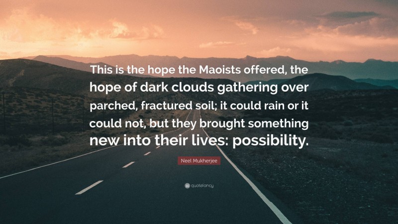 Neel Mukherjee Quote: “This is the hope the Maoists offered, the hope of dark clouds gathering over parched, fractured soil; it could rain or it could not, but they brought something new into their lives: possibility.”