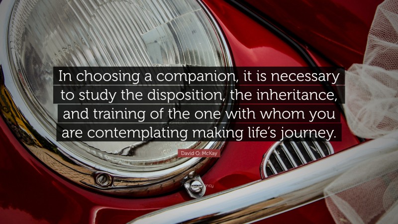 David O. McKay Quote: “In choosing a companion, it is necessary to study the disposition, the inheritance, and training of the one with whom you are contemplating making life’s journey.”