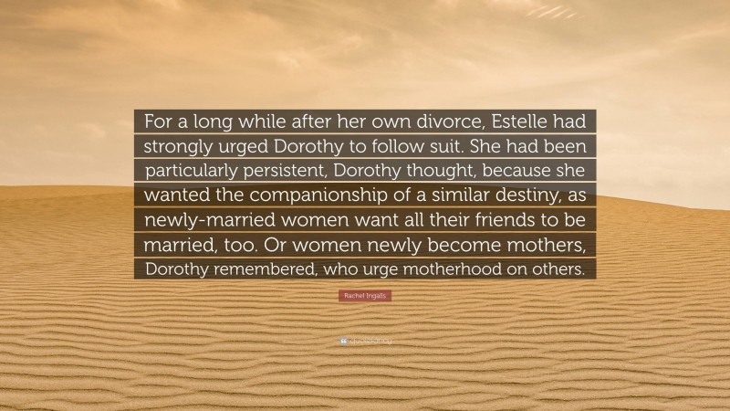 Rachel Ingalls Quote: “For a long while after her own divorce, Estelle had strongly urged Dorothy to follow suit. She had been particularly persistent, Dorothy thought, because she wanted the companionship of a similar destiny, as newly-married women want all their friends to be married, too. Or women newly become mothers, Dorothy remembered, who urge motherhood on others.”