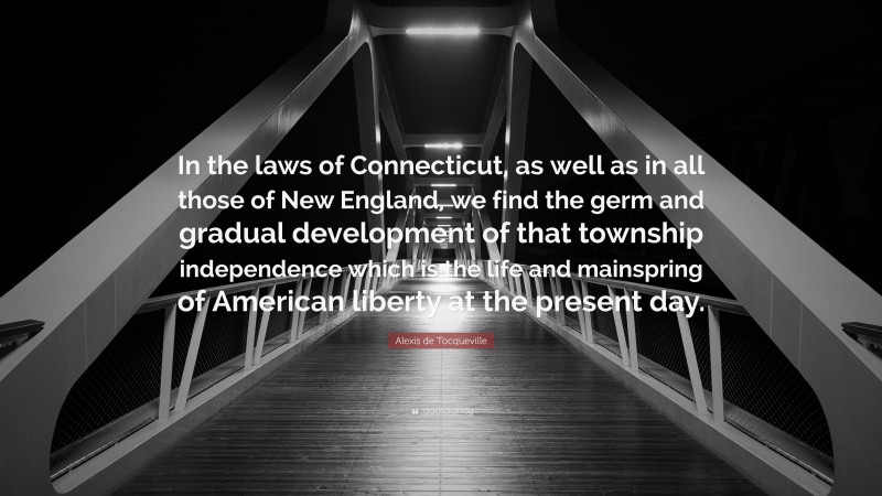 Alexis de Tocqueville Quote: “In the laws of Connecticut, as well as in all those of New England, we find the germ and gradual development of that township independence which is the life and mainspring of American liberty at the present day.”