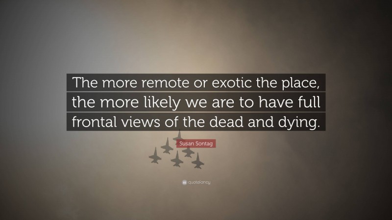 Susan Sontag Quote: “The more remote or exotic the place, the more likely we are to have full frontal views of the dead and dying.”