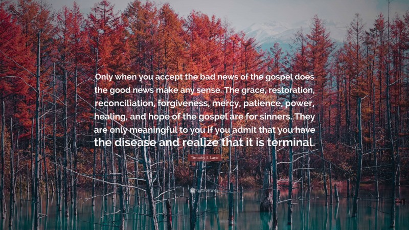 Timothy S. Lane Quote: “Only when you accept the bad news of the gospel does the good news make any sense. The grace, restoration, reconciliation, forgiveness, mercy, patience, power, healing, and hope of the gospel are for sinners. They are only meaningful to you if you admit that you have the disease and realize that it is terminal.”