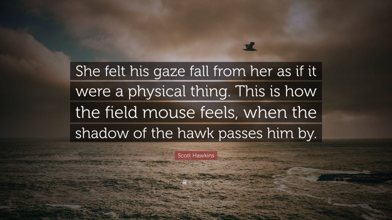 Scott Hawkins Quote: “She felt his gaze fall from her as if it were a physical thing. This is how the field mouse feels, when the shadow of the hawk passes him by.”