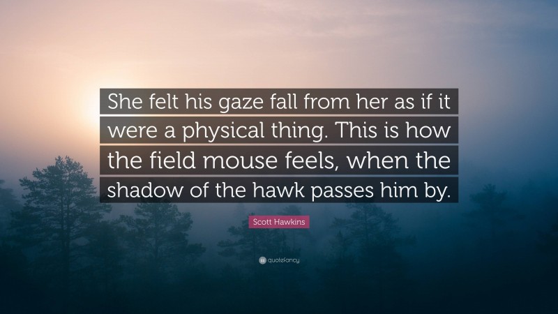 Scott Hawkins Quote: “She felt his gaze fall from her as if it were a physical thing. This is how the field mouse feels, when the shadow of the hawk passes him by.”