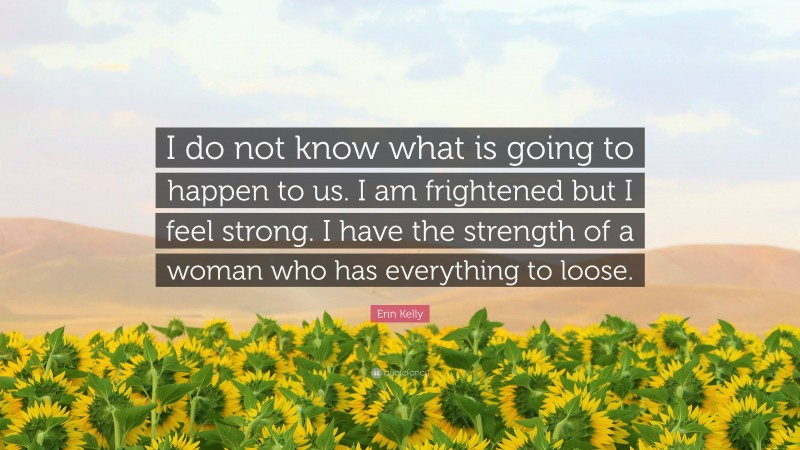 Erin Kelly Quote: “I do not know what is going to happen to us. I am frightened but I feel strong. I have the strength of a woman who has everything to loose.”