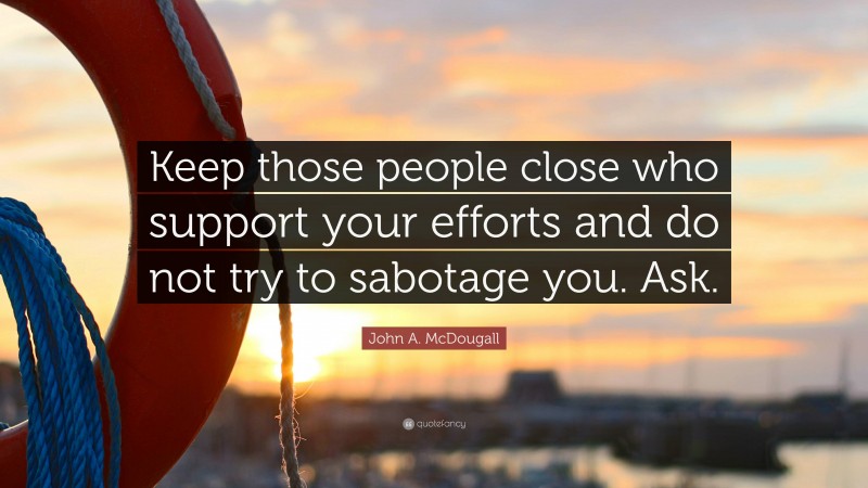 John A. McDougall Quote: “Keep those people close who support your efforts and do not try to sabotage you. Ask.”