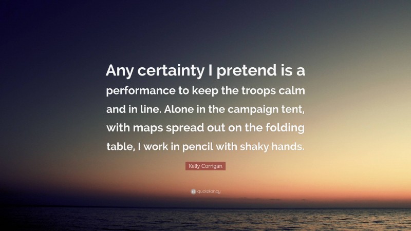 Kelly Corrigan Quote: “Any certainty I pretend is a performance to keep the troops calm and in line. Alone in the campaign tent, with maps spread out on the folding table, I work in pencil with shaky hands.”