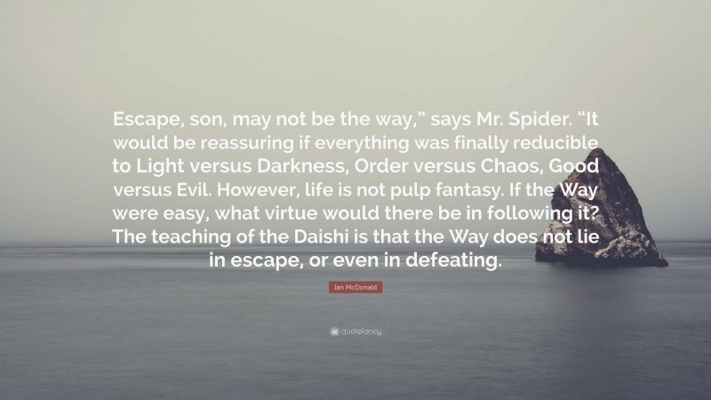 Ian McDonald Quote: “Escape, son, may not be the way,” says Mr. Spider. “It would be reassuring if everything was finally reducible to Light versus Darkness, Order versus Chaos, Good versus Evil. However, life is not pulp fantasy. If the Way were easy, what virtue would there be in following it? The teaching of the Daishi is that the Way does not lie in escape, or even in defeating.”