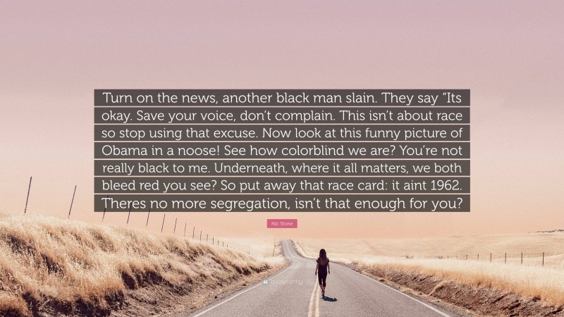 Nic Stone Quote: “Turn on the news, another black man slain. They say “Its okay. Save your voice, don’t complain. This isn’t about race so stop using that excuse. Now look at this funny picture of Obama in a noose! See how colorblind we are? You’re not really black to me. Underneath, where it all matters, we both bleed red you see? So put away that race card: it aint 1962. Theres no more segregation, isn’t that enough for you?”