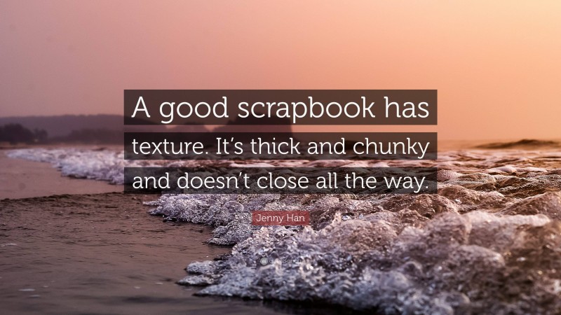 Jenny Han Quote: “A good scrapbook has texture. It’s thick and chunky and doesn’t close all the way.”