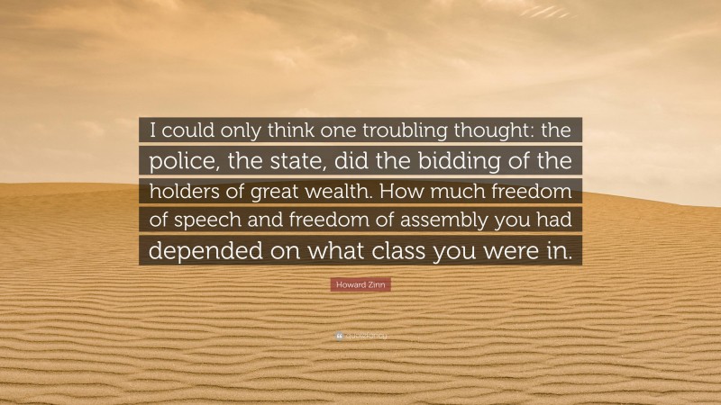 Howard Zinn Quote: “I could only think one troubling thought: the police, the state, did the bidding of the holders of great wealth. How much freedom of speech and freedom of assembly you had depended on what class you were in.”