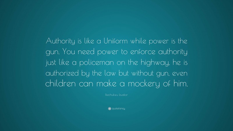 Ikechukwu Izuakor Quote: “Authority is like a Uniform while power is the gun. You need power to enforce authority just like a policeman on the highway, he is authorized by the law but without gun, even children can make a mockery of him.”