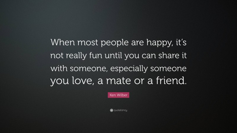 Ken Wilber Quote: “When most people are happy, it’s not really fun until you can share it with someone, especially someone you love, a mate or a friend.”