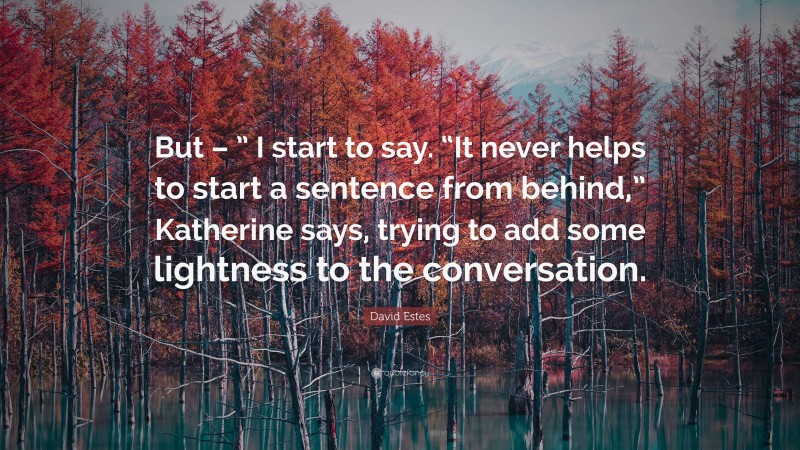 David Estes Quote: “But – ” I start to say. “It never helps to start a sentence from behind,” Katherine says, trying to add some lightness to the conversation.”