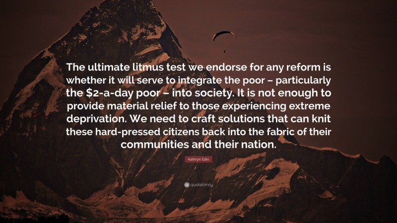 Kathryn Edin Quote: “The ultimate litmus test we endorse for any reform is whether it will serve to integrate the poor – particularly the $2-a-day poor – into society. It is not enough to provide material relief to those experiencing extreme deprivation. We need to craft solutions that can knit these hard-pressed citizens back into the fabric of their communities and their nation.”