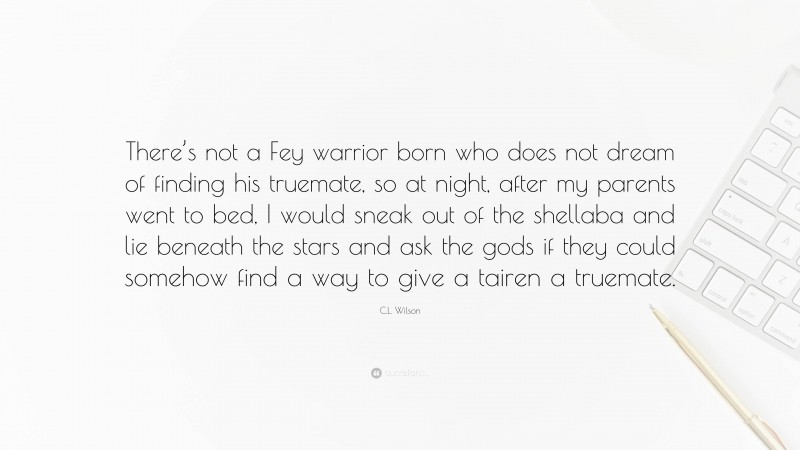 C.L. Wilson Quote: “There’s not a Fey warrior born who does not dream of finding his truemate, so at night, after my parents went to bed, I would sneak out of the shellaba and lie beneath the stars and ask the gods if they could somehow find a way to give a tairen a truemate.”