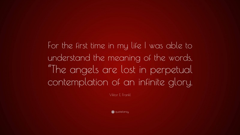 Viktor E. Frankl Quote: “For the first time in my life I was able to understand the meaning of the words, “The angels are lost in perpetual contemplation of an infinite glory.”