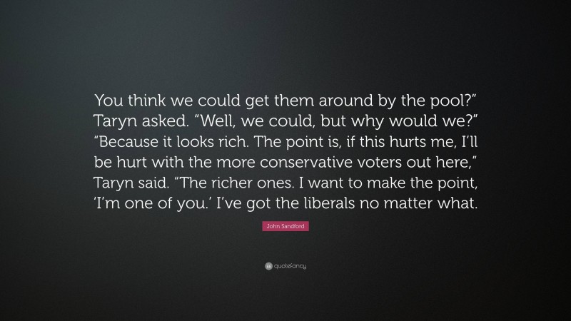 John Sandford Quote: “You think we could get them around by the pool?” Taryn asked. “Well, we could, but why would we?” “Because it looks rich. The point is, if this hurts me, I’ll be hurt with the more conservative voters out here,” Taryn said. “The richer ones. I want to make the point, ‘I’m one of you.’ I’ve got the liberals no matter what.”