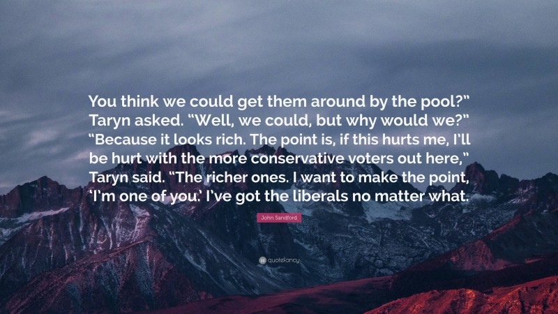 John Sandford Quote: “You think we could get them around by the pool?” Taryn asked. “Well, we could, but why would we?” “Because it looks rich. The point is, if this hurts me, I’ll be hurt with the more conservative voters out here,” Taryn said. “The richer ones. I want to make the point, ‘I’m one of you.’ I’ve got the liberals no matter what.”