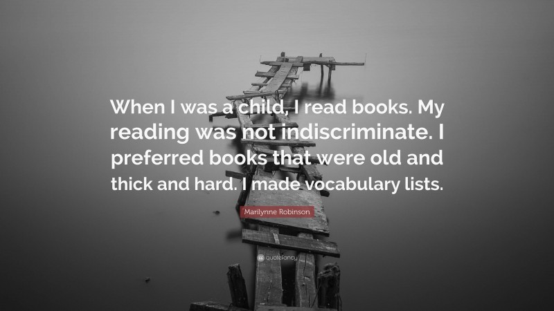 Marilynne Robinson Quote: “When I was a child, I read books. My reading was not indiscriminate. I preferred books that were old and thick and hard. I made vocabulary lists.”